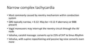 Narrow complex tachycardia
• Most commonly caused by reentry mechanism within conduction
system
• QRS typically narrow, < 0.12: May be > 0.12 if aberrancy or BBB
present
• Vagal maneuvers may interrupt the reentry circuit through the AV
node
• Valsalva, carotid massage: converts up to 25% of SVT to Sinus Rhythm
• Valsalva, with supine repositioning and passive leg raise converts even
more
 