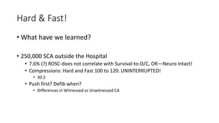 Hard & Fast!
• What have we learned?
• 250,000 SCA outside the Hospital
• 7.6% (?) ROSC-does not correlate with Survival-to-D/C, OR—Neuro Intact!
• Compressions: Hard and Fast 100 to 120. UNINTERRUPTED!
• 30:2
• Push first? Defib when?
• Differences in Witnessed vs Unwitnessed CA
 
