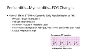 Pericarditis…Myocarditis…ECG Changes
• Normal STE vs STEMI vs Dynamic Early Repolarization vs ‘itis’
• Diffuse ST Segment Elevation
• PR Segment Depression
• Prominent J-waves in Precordial Leads
• Precordial Leads High ST/T Ratio (V5, V6)—favors pericarditis over repol
• R-wave Amplitude is High
 