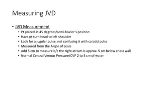 Measuring JVD
• JVD Measurement
• Pt placed at 45 degrees/semi-fowler’s position
• Have pt turn head to left shoulder
• Look for a jugular pulse, not confusing it with carotid pulse
• Measured from the Angle of Louis
• Add 5 cm to measure b/c the right atrium is approx. 5 cm below chest wall
• Normal Central Venous Pressure/CVP 2 to 5 cm of water
 