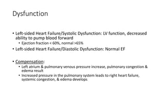 Dysfunction
• Left-sided Heart Failure/Systolic Dysfunction: LV function, decreased
ability to pump blood forward
• Ejection fraction < 60%, normal >65%
• Left-sided Heart Failure/Diastolic Dysfunction: Normal EF
• Compensation:
• Left atrium & pulmonary venous pressure increase, pulmonary congestion &
edema result
• Increased pressure in the pulmonary system leads to right heart failure,
systemic congestion, & edema develops
 