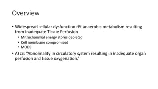 Overview
• Widespread cellular dysfunction d/t anaerobic metabolism resulting
from Inadequate Tissue Perfusion
• Mitrochondrial energy stores depleted
• Cell membrane compromised
• MODS
• ATLS: “Abnormality in circulatory system resulting in inadequate organ
perfusion and tissue oxygenation.”
 