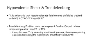 Hypovolemic Shock & Trendelenburg
• “It is axiomatic that hypotension r/t fluid volume deficit be treated
with IVF, NOT BODY CHANGES!”
• Trendelenburg Position does not augment Cardiac Output when
increased greater than 20 to 30%
• It can, decrease CO by increasing intrathoracic pressure, thereby compressing
organs and collapsing the Right Atrium, preventing ventricular fill
 