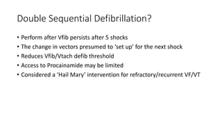 Double Sequential Defibrillation?
• Perform after Vfib persists after 5 shocks
• The change in vectors presumed to ‘set up’ for the next shock
• Reduces Vfib/Vtach defib threshold
• Access to Procainamide may be limited
• Considered a ‘Hail Mary’ intervention for refractory/recurrent VF/VT
 