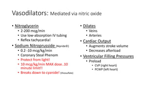 Vasodilators: Mediated via nitric oxide
• Nitroglycerin
• 2-200 mcg/min
• Use low-absorption IV tubing
• Reflex tachycardia!
• Sodium Nitroprusside (Nipride©)
• 0.2 -10 mcg/kg/min
• Coronary Steal Phenom
• Protect from light!
• 10 mcg/kg/min MAX dose..10
minute limit!!
• Breaks down to cyanide! (thiosulfate)
• Dilates
• Veins
• Arteries
• Cardiac Output
• Augments stroke volume
• Decreases afterload
• Ventricular Filling Pressures
• Preload
• CVP (right heart)
• PCWP (left heart)
 