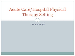 T A R A B R U N S
Acute Care/Hospital Physical
Therapy Setting
 