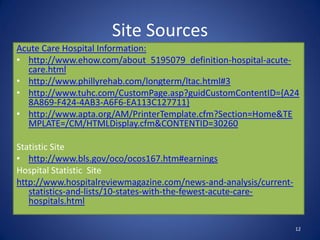 Site Sources
Acute Care Hospital Information:
• http://www.ehow.com/about_5195079_definition-hospital-acute-
  care.html
• http://www.phillyrehab.com/longterm/ltac.html#3
• http://www.tuhc.com/CustomPage.asp?guidCustomContentID={A24
  8A869-F424-4AB3-A6F6-EA113C127711}
• http://www.apta.org/AM/PrinterTemplate.cfm?Section=Home&TE
  MPLATE=/CM/HTMLDisplay.cfm&CONTENTID=30260

Statistic Site
• http://www.bls.gov/oco/ocos167.htm#earnings
Hospital Statistic Site
http://www.hospitalreviewmagazine.com/news-and-analysis/current-
   statistics-and-lists/10-states-with-the-fewest-acute-care-
   hospitals.html

                                                                   12
 