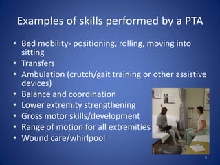 Examples of skills performed by a PTA
• Bed mobility- positioning, rolling, moving into
  sitting
• Transfers
• Ambulation (crutch/gait training or other assistive
  devices)
• Balance and coordination
• Lower extremity strengthening
• Gross motor skills/development
• Range of motion for all extremities
• Wound care/whirlpool
                                                    5
 