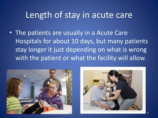 Length of stay in acute care
• The patients are usually in a Acute Care
  Hospitals for about 10 days, but many patients
  stay longer it just depending on what is wrong
  with the patient or what the facility will allow.




                                                  6
 