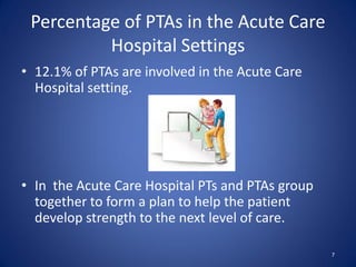 Percentage of PTAs in the Acute Care
          Hospital Settings
• 12.1% of PTAs are involved in the Acute Care
  Hospital setting.




• In the Acute Care Hospital PTs and PTAs group
  together to form a plan to help the patient
  develop strength to the next level of care.

                                                  7
 