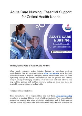 Acute Care Nursing: Essential Support
for Critical Health Needs
The Dynamic Role of Acute Care Nurses
When people experience serious injuries, illnesses, or procedures requiring
hospitalisation, they rely on the expertise of acute care nurses. These dedicated
professionals work in hospitals, emergency rooms, intensive care units, and other
high-acuity settings to provide comprehensive care for patients with critical,
complex, or rapidly changing conditions. Their advanced skills and attentive care
help stabilise patients and facilitate recovery, making an acute care nurse an
invaluable resource in times of medical crisis.
Roles and Responsibilities
These nurses have a lot of responsibilities from their basic acute care nursing
procedures to meeting different needs of different patients. They conduct health
assessments, monitor vital signs, administer medications and IV fluids, operate
complex medical equipment, assist with examinations and procedures, manage acute
 
