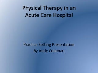 Physical Therapy in an
 Acute Care Hospital



Practice Setting Presentation
      By Andy Coleman



                                1
 