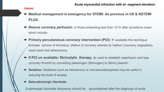 Treatment:
 Medical management in emergency for STEMI: As previous in US & NSTEMI
PLUS:
 Resore coronary perfusion: in those presenting less than 12 hr after symptoms onset
which include:
 Primary percutaneous coronary intervention (PCI): IF available this technique
includes remove of thrombus, dilation of coronary arteries by balloon (coronary angioplast),
insert stent and atherectomy
 If PCI un available: fibrinolytic therapy, its used to establish reperfusion and lyse
coronary thrombi by converting plasmiogen (fibrinogen) to (fibrin) plasmin
 Sedation: Sedatives such as intravenous or oral benzodiazepines may be useful in
reducing the level of anxiety.
 Beta-adrenergic blockade:
β-adrenergic blockade intravenou should be accomplished after the diagnosis of acute
Acute myocardial infraction with st –segment elevation:
 