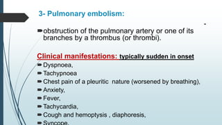 3- Pulmonary embolism:

obstruction of the pulmonary artery or one of its
branches by a thrombus (or thrombi).
Clinical manifestations: typically sudden in onset
Dyspnoea,
Tachypnoea
Chest pain of a pleuritic nature (worsened by breathing),
Anxiety,
Fever,
Tachycardia,
Cough and hemoptysis , diaphoresis,
 
