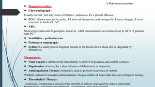  Diagnostic studies:
 Chest radiograph :
Usually normal , but may shows infiltrates , atelectasis, Or a pleural effusion.
 ECG : Shows sinus tachycardia , PR interval depression ,and nonspecific T wave changes ,T wave
inversion in leads V1 , V2 .
 ABG:
Shows hypoxemia and hypocapnia, however, ABG measurements are normal in up to 20 % of patients
with PE .
 Ventilation – perfusion scan:
 Pulmonary angiography.
 D-dimer: a small protein fragment present in the blood after a blood clot is degraded by
fibrinolysis
Management:
 Nasal oxygen is administered immediately to relieve hypoxemia, and central cyanosis.
 Hypotension is treated by a slow infusion of dobutamine or dopamine.
 Anticoagulation Therapy: Heparin is used to prevent recurrence of emboli.
Warfarin sodium (Coumadin) administration is begun within 24 hours after the start of heparin therapy.
 Thrombolytic Therapy:
(urokinase, streptokinase,) resolves the thrombi or emboli more quickly, reduce pulmonary
3- Pulmonary embolism
 