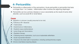 4- Pericarditis:
 Pericarditis is inflammation of the pericardium. Acute pericarditis is pericarditis that lasts
no longer than 1 or 2 weeks. Inflammation often involves the adjoining diaphragm.
 Pericarditis can be a primary disease or occur secondarily as the result of some other
disorder, such as acute MI or renal failure
Causes
 Idiopathic or unknown (usually presumed to be viral)
 • Infectious OR • Bacterial
 • Tuberculosis
 • Autoimmune or inflammatory
 • Systemic lupus erythematosus
 • some Drugs and Vaccinations
 • Radiation therapy
 • Following device implantation, such as an implantable defibrillator
 • Acute myocardial infarction
 • Trauma to the chest wall or myocardium, including cardiopulmonary surgery
 Chronic renal failure requiring dialysis
 