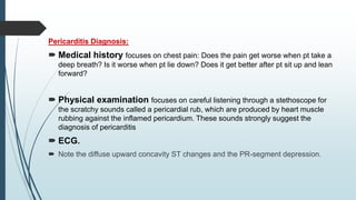 Pericarditis Diagnosis:
 Medical history focuses on chest pain: Does the pain get worse when pt take a
deep breath? Is it worse when pt lie down? Does it get better after pt sit up and lean
forward?
 Physical examination focuses on careful listening through a stethoscope for
the scratchy sounds called a pericardial rub, which are produced by heart muscle
rubbing against the inflamed pericardium. These sounds strongly suggest the
diagnosis of pericarditis
 ECG.
 Note the diffuse upward concavity ST changes and the PR-segment depression.
 