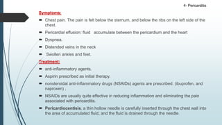 Symptoms:
 Chest pain. The pain is felt below the sternum, and below the ribs on the left side of the
chest.
 Pericardial effusion: fluid accumulate between the pericardium and the heart
 Dyspnea.
 Distended veins in the neck
 Swollen ankles and feet.
Treatment:
 anti-inflammatory agents.
 Aspirin prescribed as initial therapy.
 nonsteroidal anti-inflammatory drugs (NSAIDs) agents are prescribed. (ibuprofen, and
naproxen) ,
 NSAIDs are usually quite effective in reducing inflammation and eliminating the pain
associated with pericarditis.
 Pericardiocentisis, a thin hollow needle is carefully inserted through the chest wall into
the area of accumulated fluid, and the fluid is drained through the needle.
4- Pericarditis
 