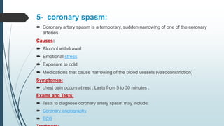 5- coronary spasm:
 Coronary artery spasm is a temporary, sudden narrowing of one of the coronary
arteries.
Causes:
 Alcohol withdrawal
 Emotional stress
 Exposure to cold
 Medications that cause narrowing of the blood vessels (vasoconstriction)
Symptomes:
 chest pain occurs at rest , Lasts from 5 to 30 minutes .
Exams and Tests:
 Tests to diagnose coronary artery spasm may include:
 Coronary angiography
 ECG
 