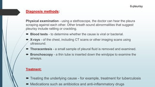 Diagnosis methods:
Physical examination - using a stethoscope, the doctor can hear the pleura
scraping against each other. Other breath sound abnormalities that suggest
pleurisy include rattling or crackling.
 Blood tests - to determine whether the cause is viral or bacterial.
 X-rays - of the chest, including CT scans or other imaging scans using
ultrasound.
 Thoracentesis - a small sample of pleural fluid is removed and examined.
 Bronchoscopy - a thin tube is inserted down the windpipe to examine the
airways.
Treatment:
 Treating the underlying cause - for example, treatment for tuberculosis
 Medications such as antibiotics and anti-inflammatory drugs
6-pleurisy
 