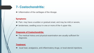 7- Costochondritis:
 Inflammation of the cartilages of the ribcage.
Symptoms:
 Pain: may have a sudden or gradual onset, and may be mild or severe,
 tenderness, swelling occur in one or more of the 4 upper ribs.
Diagnosis of Costochondritis:
 The medical history and physical examination are usually sufficient for
diagnosis.
Treatment:
 local heat, analgesics, anti-inflammatory drugs, or local steroid injections.
 
