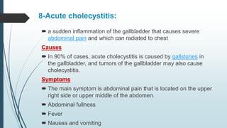 8-Acute cholecystitis:
 a sudden inflammation of the gallbladder that causes severe
abdominal pain and which can radiated to chest
Causes
 In 90% of cases, acute cholecystitis is caused by gallstones in
the gallbladder, and tumors of the gallbladder may also cause
cholecystitis.
Symptoms
 The main symptom is abdominal pain that is located on the upper
right side or upper middle of the abdomen.
 Abdominal fullness
 Fever
 Nausea and vomiting
 