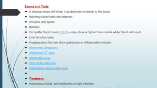 Exams and Tests
 A physical exam will show that abdomen is tender to the touch.
 following blood tests are ordered :
 Amylase and lipase
 Bilirubin
 Complete blood count ( CBC) -- may show a higher than normal white blood cell count
 Liver function tests
 Imaging tests that can show gallstones or inflammation include:
 Abdominal ultrasound
 Abdominal CT scan
 Abdominal x-ray
 Oral cholecystogram
 Gallbladder radionuclide scan

 Treatment:
 Intravenous fluids, and antibiotics to fight infection.
 