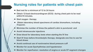 Nursing roles for patients with chest pain
 Bed rest for a minimum of 12 to 24 hours
 Obtain 12-lead electrocardiogram (ECG) during chest pain to be read
within10 minutes.
 Start oxygen therapy
 Obtain laboratory blood specimens of cardiac biomarkers, including
Troponin.
 Minimize the number of times the patient’s skin is punctured and
 Avoid intramuscular injections
 Draw blood for laboratory tests when starting the IV line
 Start IV lines before thrombolytic therapy; designate one line to use for
blood draws
 Avoid continual use of noninvasive blood pressure cuff
 Monitor for acute Dysrhythmias and hypotension
 Monitor for reperfusion: resolution of angina or acute ST segment changes
 