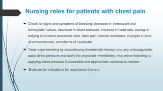 Nursing roles for patients with chest pain
 Check for signs and symptoms of bleeding: decrease in hematocrit and
hemoglobin values, decrease in blood pressure, increase in heart rate, oozing or
bulging at invasive procedure sites, back pain, muscle weakness, changes in level
of consciousness, complaints of headache
 Treat major bleeding by discontinuing thrombolytic therapy and any anticoagulants;
apply direct pressure and notify the physician immediately, treat minor bleeding by
applying direct pressure if accessible and appropriate; continue to monitor
 Evaluate for indications for reperfusion therapy:
 