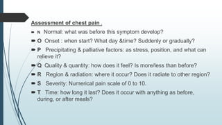 Assessment of chest pain .
 N Normal: what was before this symptom develop?
 O Onset : when start? What day &time? Suddenly or gradually?
 P Precipitating & palliative factors: as stress, position, and what can
relieve it?
 Q Quality & quantity: how does it feel? Is more/less than before?
 R Region & radiation: where it occur? Does it radiate to other region?
 S Severity: Numerical pain scale of 0 to 10.
 T Time: how long it last? Does it occur with anything as before,
during, or after meals?
 