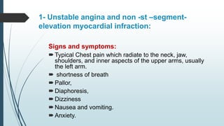 1- Unstable angina and non -st –segment-
elevation myocardial infraction:
Signs and symptoms:
Typical Chest pain which radiate to the neck, jaw,
shoulders, and inner aspects of the upper arms, usually
the left arm.
 shortness of breath
Pallor,
Diaphoresis,
Dizziness
Nausea and vomiting.
Anxiety.
 
