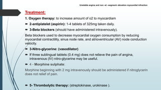 Treatment:
1. Oxygen therapy: to increase amount of o2 to myocardiam
 2-antiplatelet (aspirin): 1-4 tablets of 325mg taken daily.
 3-Beta blockers (should have administered intravenously).
Beta blockers used to decrease myocardial oxygen consumption by reducing
myocardial contractility, sinus node rate, and atrioventricular (AV) node conduction
velocity.
 3-Nitro-glycerine: (vasodilator)
 If three sublingual tablets (0.4 mg) does not relieve the pain of angina,
intravenous (IV) nitro-glycerine may be useful.
 4 - Morphine sulphate:
Morphine beginning with 2 mg intravenously should be administered if nitroglycerin
does not relief of pain.
 5- Thrombolytic therapy: (streptokinase, urokinase ).
Unstable angina and non -st –segment- elevation myocardial infraction
 
