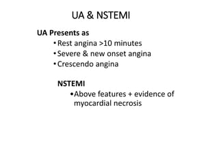 UA & NSTEMI
UA Presents as
•Rest angina >10 minutes
•Severe & new onset angina
•Crescendo angina
NSTEMI
•Above features + evidence of
myocardial necrosis
 