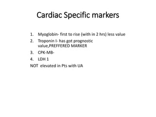 Cardiac Specific markers
1. Myoglobin- first to rise (with in 2 hrs) less value
2. Troponin I- has got prognostic
value,PREFFERED MARKER
3. CPK-MB-
4. LDH 1
NOT elevated in Pts with UA
 