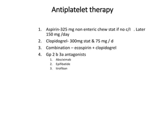 Antiplatelet therapy
1. Aspirin-325 mg non enteric chew stat if no c/I . Later
150 mg /day
2. Clopidogrel- 300mg stat & 75 mg / d
3. Combination – ecospirin + clopidogrel
4. Gp 2 b 3a antagonists
1. Absciximab
2. Epifibatide
3. tirofiban
 