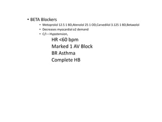 • BETA Blockers
• Metoprolol 12.5 1 BD,Atenolol 25 1 OD,Carvedilol 3.125 1 BD,Betaxolol
• Decreases myocardial o2 demand
• C/I – Hypotension,
HR <60 bpm
Marked 1 AV Block
BR Asthma
Complete HB
 