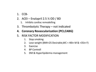 1. CCB-
2. ACEI – Enalapril 2.5 ½ OD / BD
1. Inhibits cardiac remodelling
3. Thrombolytic Therapy – not indicated
4. Coronary Revascularisation (PCI,CABG)
5. RISK FACTOR MODIFICATION
1. Stop smoking
2. Lose weight (BMI<25 Desirable,WC < 40in M & <35in F)
3. Exercise
4. BP Controll
5. DM & Hyperlipidemia management
 