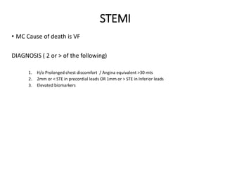 STEMI
• MC Cause of death is VF
DIAGNOSIS ( 2 or > of the following)
1. H/o Prolonged chest discomfort / Angina equivalent >30 mts
2. 2mm or < STE in precordial leads OR 1mm or > STE in Inferior leads
3. Elevated biomarkers
 