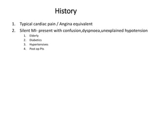 History
1. Typical cardiac pain / Angina equivalent
2. Silent MI- present with confusion,dyspnoea,unexplained hypotension
1. Elderly
2. Diabetics
3. Hypertensives
4. Post op Pts
 