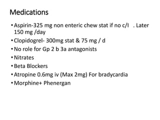 Medications
•Aspirin-325 mg non enteric chew stat if no c/I . Later
150 mg /day
•Clopidogrel- 300mg stat & 75 mg / d
•No role for Gp 2 b 3a antagonists
•Nitrates
•Beta Blockers
•Atropine 0.6mg iv (Max 2mg) For bradycardia
•Morphine+ Phenergan
 