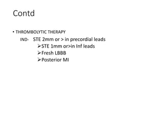 Contd
• THROMBOLYTIC THERAPY
IND- STE 2mm or > in precordial leads
STE 1mm or>in Inf leads
Fresh LBBB
Posterior MI
 