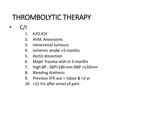 THROMBOLYTIC THERAPY
• C/I
1. H/O ICH
2. AVM, Aneurysms
3. Intracranial tumours
4. Ischemic stroke <3 months
5. Aortic dissection
6. Major Trauma with in 3 months
7. High BP , SBP>180 mm DBP >110mm
8. Bleeding diathesis
9. Previous STK use > 5days & <2 yr
10. >12 hrs after onset of pain
 