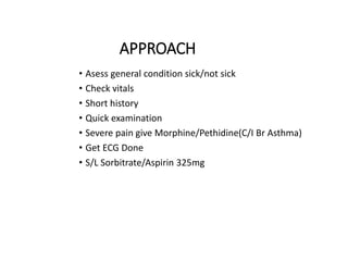 APPROACH
• Asess general condition sick/not sick
• Check vitals
• Short history
• Quick examination
• Severe pain give Morphine/Pethidine(C/I Br Asthma)
• Get ECG Done
• S/L Sorbitrate/Aspirin 325mg
 