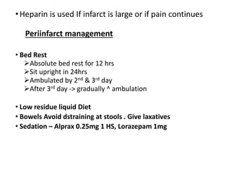 •Heparin is used If infarct is large or if pain continues
Periinfarct management
• Bed Rest
Absolute bed rest for 12 hrs
Sit upright in 24hrs
Ambulated by 2nd & 3rd day
After 3rd day -> gradually ^ ambulation
• Low residue liquid Diet
• Bowels Avoid dstraining at stools . Give laxatives
• Sedation – Alprax 0.25mg 1 HS, Lorazepam 1mg
 