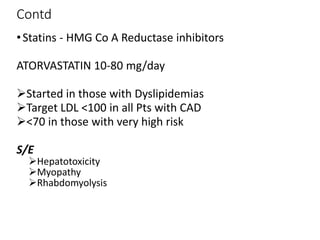 Contd
•Statins - HMG Co A Reductase inhibitors
ATORVASTATIN 10-80 mg/day
Started in those with Dyslipidemias
Target LDL <100 in all Pts with CAD
<70 in those with very high risk
S/E
Hepatotoxicity
Myopathy
Rhabdomyolysis
 