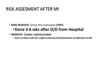 RISK ASSESMENT AFTER MI
• NON INVASIVE- Stress Test evaluation (TMT)
•Done 3-6 wks after D/D from Hospital
• INVASIVE- Cardiac catheterisation
• Done in those with R/C angina,ischemia,CCF,Mechanical complication of MI
 