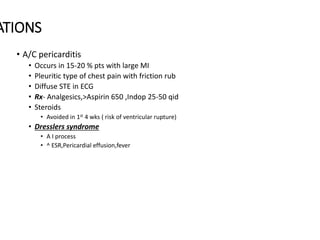 ATIONS
• A/C pericarditis
• Occurs in 15-20 % pts with large MI
• Pleuritic type of chest pain with friction rub
• Diffuse STE in ECG
• Rx- Analgesics,>Aspirin 650 ,Indop 25-50 qid
• Steroids
• Avoided in 1st 4 wks ( risk of ventricular rupture)
• Dresslers syndrome
• A I process
• ^ ESR,Pericardial effusion,fever
 