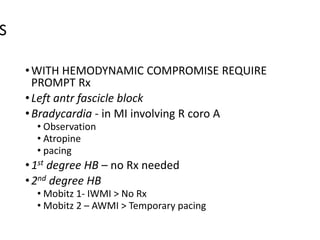 S
•WITH HEMODYNAMIC COMPROMISE REQUIRE
PROMPT Rx
•Left antr fascicle block
•Bradycardia - in MI involving R coro A
• Observation
• Atropine
• pacing
•1st degree HB – no Rx needed
•2nd degree HB
• Mobitz 1- IWMI > No Rx
• Mobitz 2 – AWMI > Temporary pacing
 