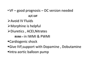 •VF – good prognosis – DC version needed
A/C LVF
Avoid IV Fluids
Morphine is helpful
Diuretics , ACEI,Nitrates
RVMI – in IWMI & PWMI
Cardiogenic shock
Give IVF,support with Dopamine , Dobutamine
Intra aortic balloon pump
 