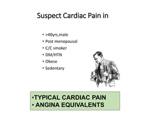 Suspect Cardiac Pain in
• >40yrs,male
• Post menopausal
• C/C smoker
• DM/HTN
• Obese
• Sedentary
•TYPICAL CARDIAC PAIN
• ANGINA EQUIVALENTS
 